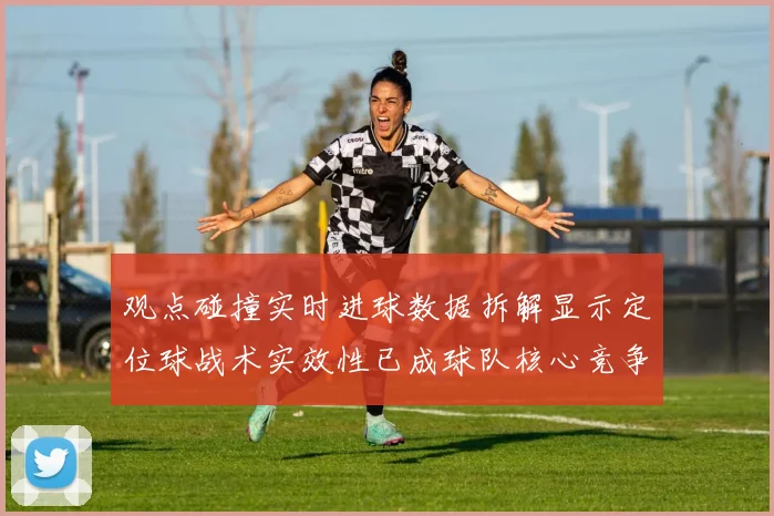 观点碰撞实时进球数据拆解显示定位球战术实效性已成球队核心竞争力