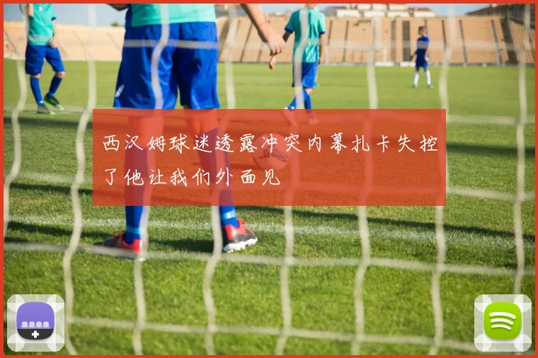 西汉姆球迷透露冲突内幕扎卡失控了他让我们外面见