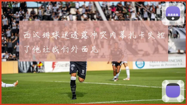 西汉姆球迷透露冲突内幕扎卡失控了他让我们外面见