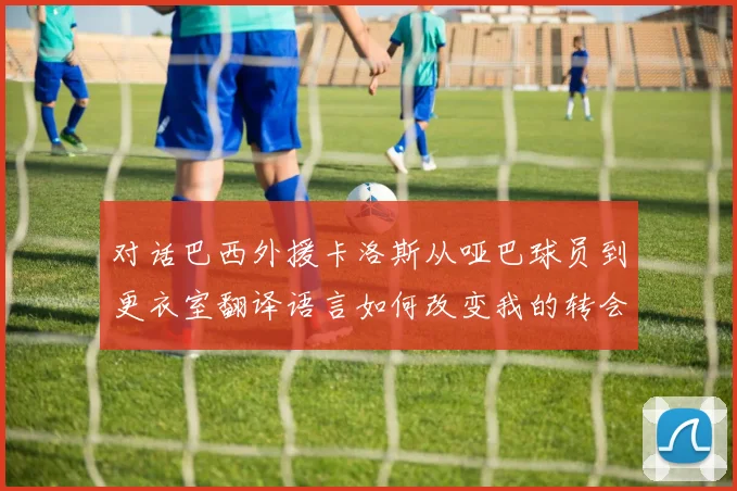 对话巴西外援卡洛斯从哑巴球员到更衣室翻译语言如何改变我的转会命运