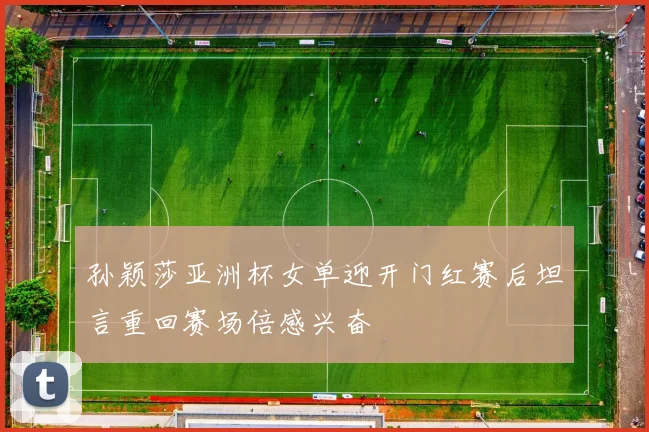 孙颖莎亚洲杯女单迎开门红赛后坦言重回赛场倍感兴奋